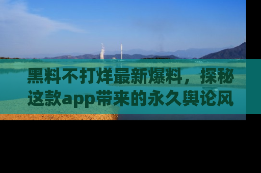 黑料不打烊最新爆料，探秘这款app带来的永久舆论风暴