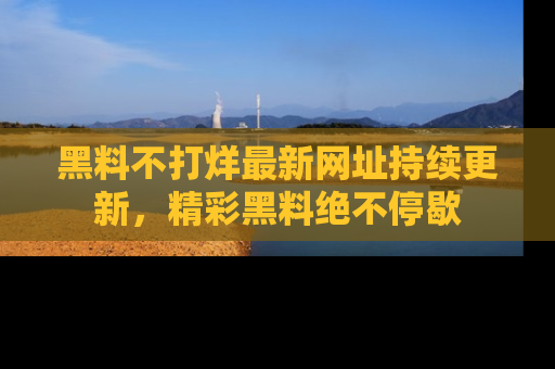 黑料不打烊最新网址持续更新，精彩黑料绝不停歇