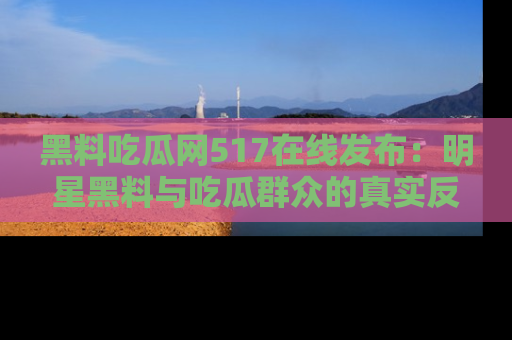 黑料吃瓜网517在线发布：明星黑料与吃瓜群众的真实反应