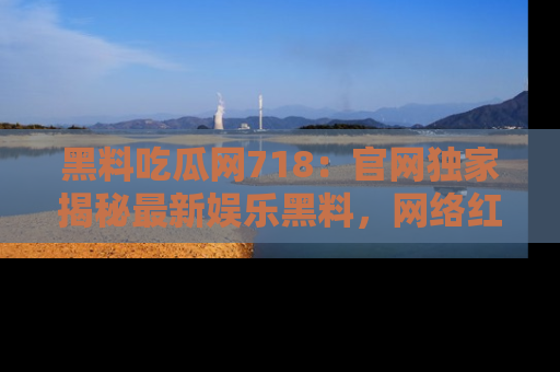 黑料吃瓜网718：官网独家揭秘最新娱乐黑料，网络红人齐聚一堂！