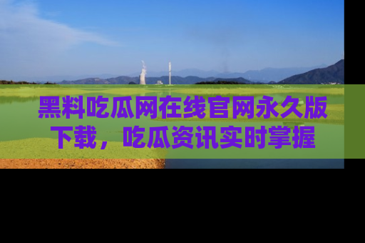 黑料吃瓜网在线官网永久版下载，吃瓜资讯实时掌握