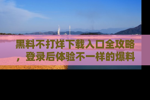 黑料不打烊下载入口全攻略，登录后体验不一样的爆料乐趣！