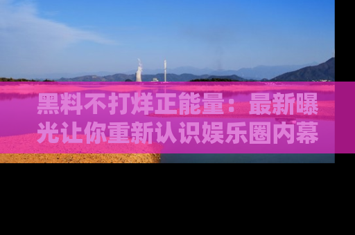 黑料不打烊正能量：最新曝光让你重新认识娱乐圈内幕！