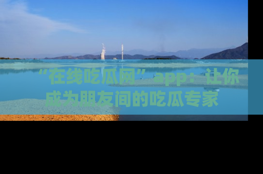 “在线吃瓜网”app:让你成为朋友间的吃瓜专家