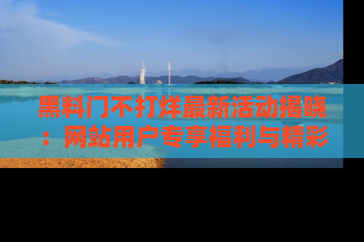 黑料门不打烊最新活动揭晓：网站用户专享福利与精彩内容抢先看