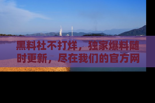 黑料社不打烊，独家爆料随时更新，尽在我们的官方网站网址！