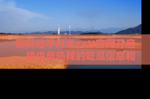 黑料社不打烊zztt官网开启，提供最热辣的吃瓜信息和黑料分享！