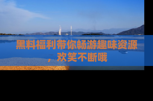 黑料福利带你畅游趣味资源，欢笑不断哦