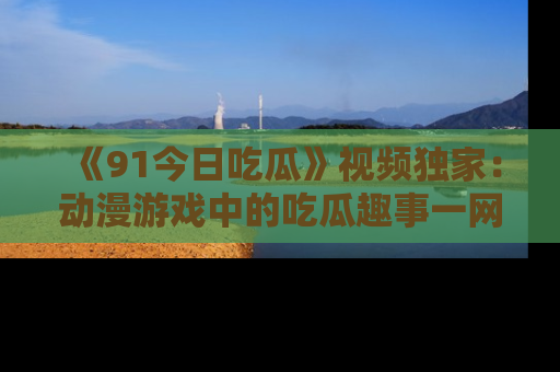 《91今日吃瓜》视频独家:动漫游戏中的吃瓜趣事一网打尽!