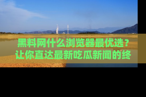 黑料网什么浏览器最优选？让你直达最新吃瓜新闻的终极指南！