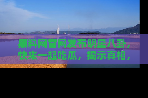 黑料网官网发布明星八卦，快来一起吃瓜，揭示真相，乐趣无穷！