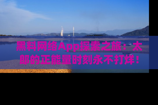 黑料网络App探索之旅：太郎的正能量时刻永不打烊！