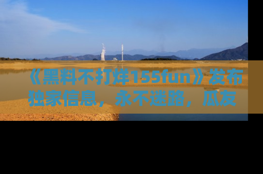 《黑料不打烊155fun》发布独家信息,永不迷路,瓜友们的最佳选择!