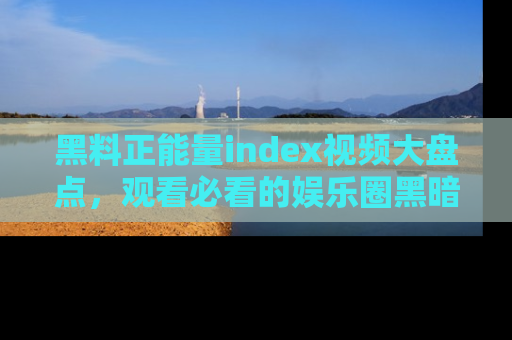 黑料正能量index视频大盘点，观看必看的娱乐圈黑暗与光明！