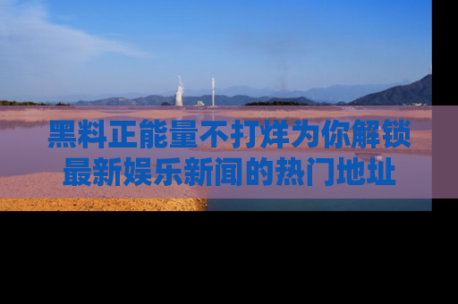 黑料正能量不打烊为你解锁最新娱乐新闻的热门地址