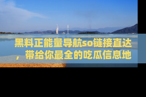 黑料正能量导航so链接直达，带给你最全的吃瓜信息地址，快来一起分享吧！