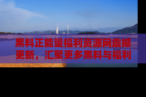 黑料正能量福利资源网震撼更新，汇聚更多黑料与福利！