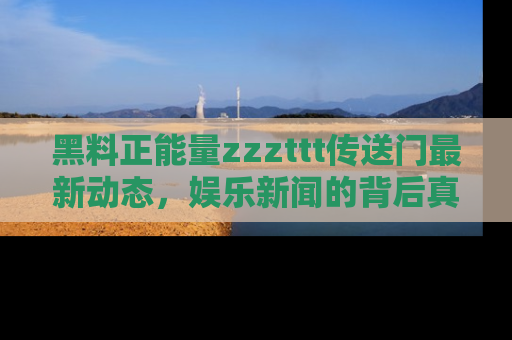 黑料正能量zzzttt传送门最新动态，娱乐新闻的背后真相尽在此处！