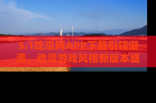 5.1吃瓜网APP下载引领潮流,动漫游戏风格新版本盛情发布!