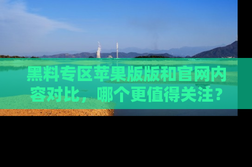 黑料专区苹果版版和官网内容对比，哪个更值得关注？
