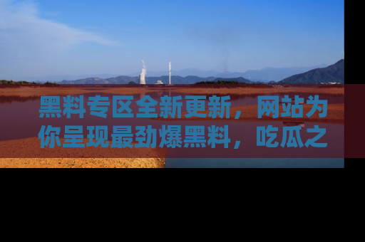 黑料专区全新更新，网站为你呈现最劲爆黑料，吃瓜之旅从这里开始！