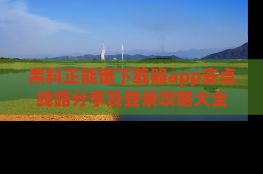 黑料正能量下载器app安卓线路分享及登录攻略大全