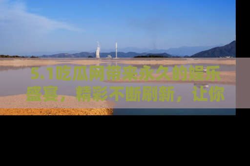 5.1吃瓜网带来永久的娱乐盛宴,精彩不断刷新,让你乐在其中