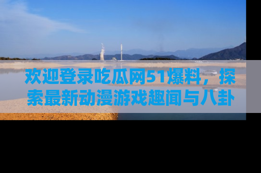 欢迎登录吃瓜网51爆料，探索最新动漫游戏趣闻与八卦！