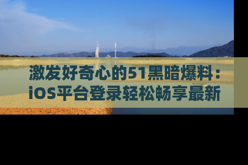 激发好奇心的51黑暗爆料：iOS平台登录轻松畅享最新八卦，刷新你的宠儿清单！