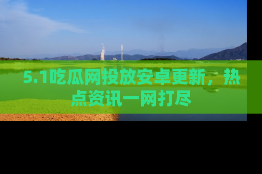 5.1吃瓜网投放安卓更新,热点资讯一网打尽