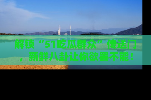解锁“51吃瓜群众”传送门，新鲜八卦让你欲罢不能！