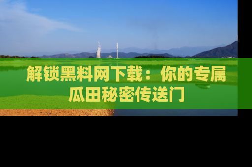 解锁黑料网下载：你的专属瓜田秘密传送门