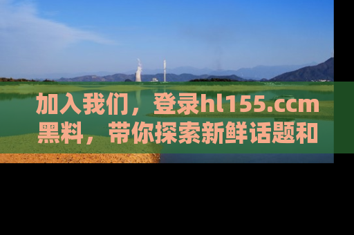 加入我们，登录hl155.ccm黑料，带你探索新鲜话题和黑料趣事！