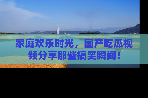 家庭欢乐时光，国产吃瓜视频分享那些搞笑瞬间！