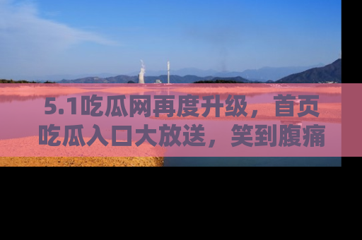 5.1吃瓜网再度升级,首页吃瓜入口大放送,笑到腹痛的秘密等你来!
