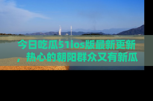 今日吃瓜51ios版最新更新，热心的朝阳群众又有新瓜要分享啦！