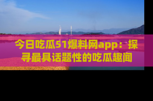 今日吃瓜51爆料网app：探寻最具话题性的吃瓜趣闻