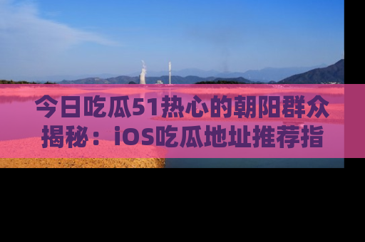 今日吃瓜51热心的朝阳群众揭秘：iOS吃瓜地址推荐指南！