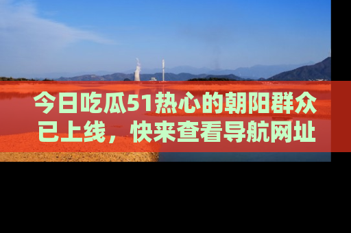 今日吃瓜51热心的朝阳群众已上线，快来查看导航网址，获取最新吃瓜资讯！