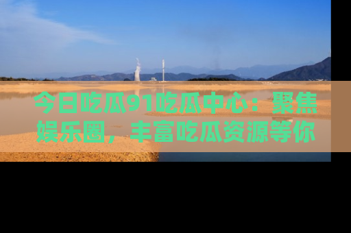 今日吃瓜91吃瓜中心：聚焦娱乐圈，丰富吃瓜资源等你解锁