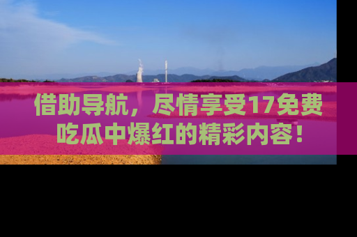 借助导航，尽情享受17免费吃瓜中爆红的精彩内容！