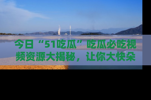 今日“51吃瓜”吃瓜必吃视频资源大揭秘，让你大快朵颐不停口！