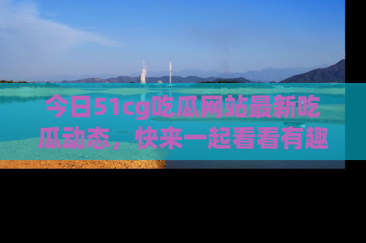 今日51cg吃瓜网站最新吃瓜动态，快来一起看看有趣的事情！
