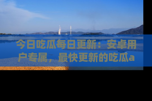 今日吃瓜每日更新：安卓用户专属，最快更新的吃瓜app值得拥有。