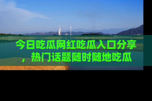 今日吃瓜网红吃瓜入口分享，热门话题随时随地吃瓜