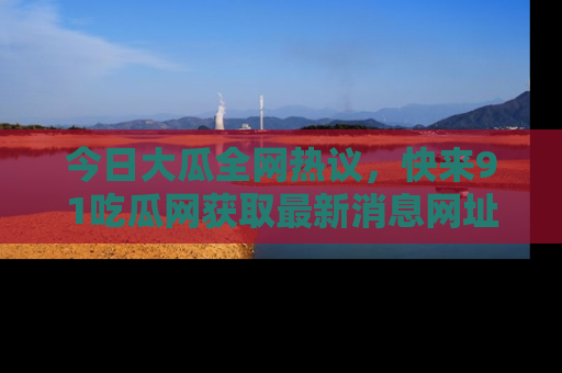 今日大瓜全网热议，快来91吃瓜网获取最新消息网址