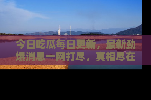 今日吃瓜每日更新，最新劲爆消息一网打尽，真相尽在其中！