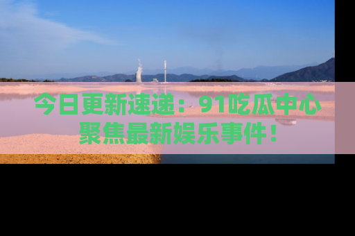 今日更新速递：91吃瓜中心聚焦最新娱乐事件！