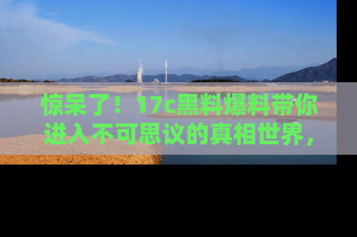 惊呆了！17c黑料爆料带你进入不可思议的真相世界，赶快看链接！