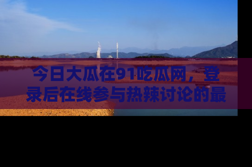 今日大瓜在91吃瓜网，登录后在线参与热辣讨论的最佳去处！